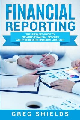 Financial Reporting: The Ultimate Guide to Creating Financial Reports and Performing Financial Analysis by Shields, Greg