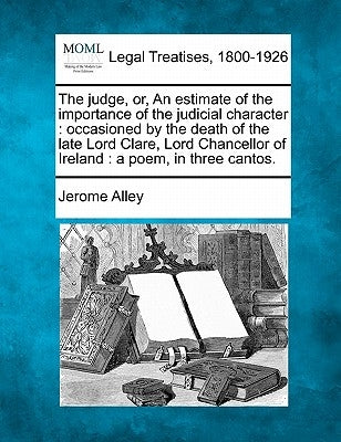 The Judge, Or, an Estimate of the Importance of the Judicial Character: Occasioned by the Death of the Late Lord Clare, Lord Chancellor of Ireland: A by Alley, Jerome
