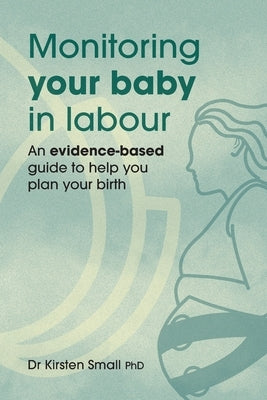 Monitoring Your Baby in Labour: An Evidence-Based Guide to Help Plan Your Birth by Small, Kirsten