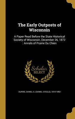 The Early Outposts of Wisconsin: A Paper Read Before the State Historical Society of Wisconsin, December 26, 1872: Annals of Prairie Du Chien by Durrie, Daniel S. (Daniel Steele) 1819-
