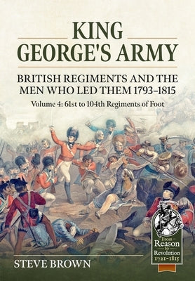 King George's Army. British Regiments and the Men Who Led Them 1793-1815 Volume 4: 61st to 104th Regiments of Foot by Brown, Steve