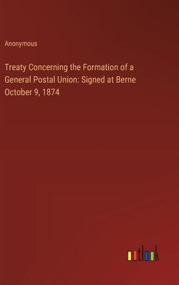 Treaty Concerning the Formation of a General Postal Union: Signed at Berne October 9, 1874 by Anonymous