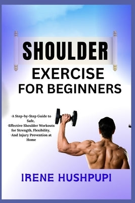 Shoulder Exercise for Beginners: -A Step-by-Step Guide to Safe, -Effective Shoulder Workouts for Strength, Flexibility, -And Injury Prevention at Home by Hushpupi, Irene