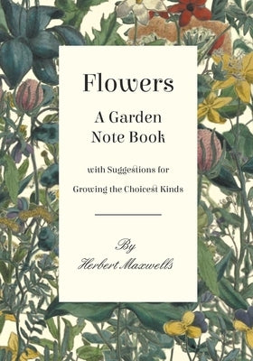 Flowers - A Garden Note Book with Suggestions for Growing the Choicest Kinds by Maxwell, Herbert