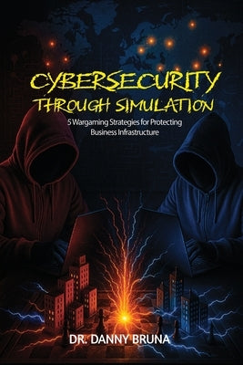 Cybersecurity Through Simulation: 5 Wargaming Strategies for Protecting Business Infrastructure by Bruna, Danny