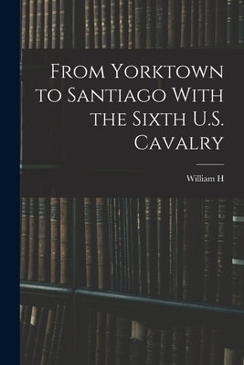 From Yorktown to Santiago With the Sixth U.S. Cavalry by Carter, William H. 1851-1925