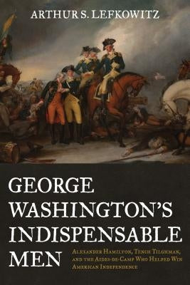 George Washington's Indispensable Men: Alexander Hamilton, Tench Tilghman, and the Aides-De-Camp Who Helped Win American Independence by Lefkowitz, Arthur S.