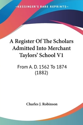 A Register Of The Scholars Admitted Into Merchant Taylors' School V1: From A. D. 1562 To 1874 (1882) by Robinson, Charles J.