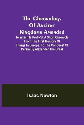 The Chronology of Ancient Kingdoms Amended; To which is Prefix'd, A Short Chronicle from the First Memory of Things in Europe, to the Conquest of Pers by Newton, Isaac