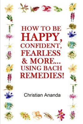How to be Happy, Confident, Fearless & more... using the Bach Remedies! by Ananda, Christian