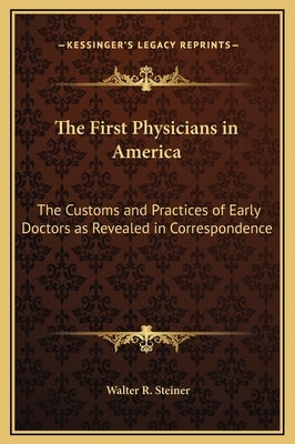 The First Physicians in America: The Customs and Practices of Early Doctors as Revealed in Correspondence by Steiner, Walter R.
