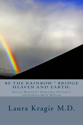 Be the Rainbow * Bridge Heaven and Earth: : How-to Manual for Integrating Alternative and Evidence-Based Medicine by Kragie M. D., Laura