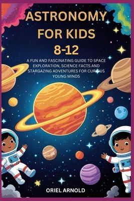Astronomy for Kids 8-12: A Fun and Fascinating Guide to Space Exploration, Science Facts and Stargazing Adventures for Curious Young Minds by Arnold, Oriel