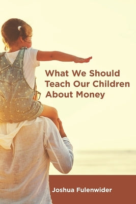 What We Should Teach Our Children About Money: A Guide for Everyone Covering the Basics of Personal Finance by Fulenwider, Joshua