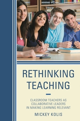 Rethinking Teaching: Classroom Teachers as Collaborative Leaders in Making Learning Relevant by Kolis, Mickey