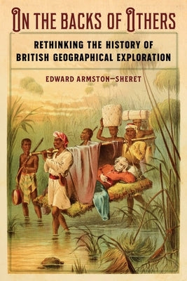 On the Backs of Others: Rethinking the History of British Geographical Exploration by Armston-Sheret, Edward