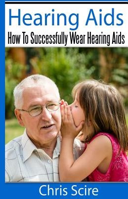 Hearing Aids: How To Successfully Wear Hearing Aids by Scire, Chris