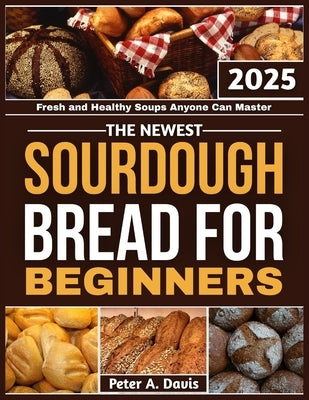 The Newest Sourdough Bread for Beginners: Fresh and Healthy Soups Anyone Can Master by A. Davis, Peter