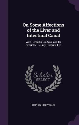 On Some Affections of the Liver and Intestinal Canal: With Remarks On Ague and Its Sequelae, Scurvy, Purpura, Etc by Ward, Stephen Henry