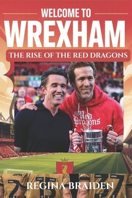Welcome to Wrexham: THE RISE OF THE RED DRAGONS: How Ryan Reynolds and Rob McElhenney Transformed the Welsh Football Club by Braiden, Regina