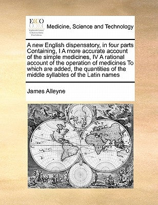 A new English dispensatory, in four parts Containing, I A more accurate account of the simple medicines, IV A rational account of the operation of med by Alleyne, James