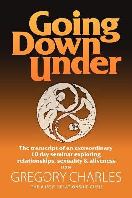 Going Down Under: The transcript of an extraordinary 10 day seminar exploring relationships, sexuality and aliveness. by Charles, Gregory