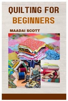 Quilting for Beginners: A Beginner's Guide to Mastering the Art of Quilting by Scott, Maadai