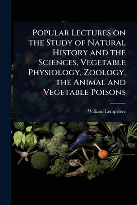 Popular Lectures on the Study of Natural History and the Sciences, Vegetable Physiology, Zoology, the Animal and Vegetable Poisons by Lempriere, William