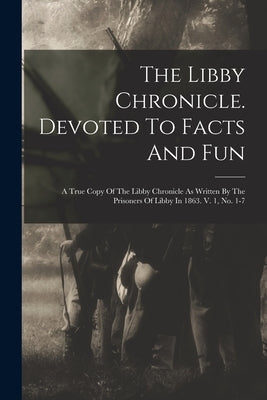 The Libby Chronicle. Devoted To Facts And Fun: A True Copy Of The Libby Chronicle As Written By The Prisoners Of Libby In 1863. V. 1, No. 1-7 by Anonymous