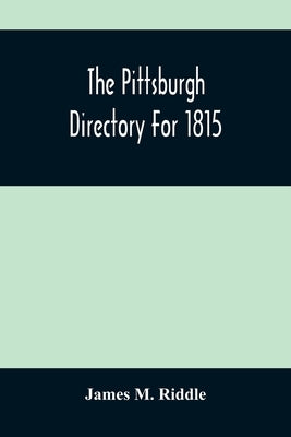 The Pittsburgh Directory For 1815; Containing The Names, Professions And Residence Of The Heads Of Families And Persons In Business, In The Borough Of by M. Riddle, James