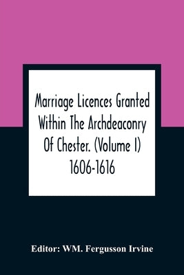 Marriage Licences Granted Within The Archdeaconry Of Chester. (Volume I) 1606-1616 by Fergusson Irvine, Wm