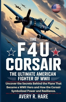 The F4u Corsair: THE ULTIMATE AMERICAN FIGHTER OF WWII: Uncover the Secrets Behind the Plane That Became a WWII Hero and How the Corsair Symbolized Po by R. Hale, Avery