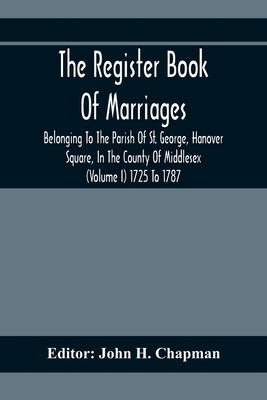 The Register Book Of Marriages Belonging To The Parish Of St. George, Hanover Square, In The County Of Middlesex (Volume I) 1725 To 1787 by H. Chapman, John