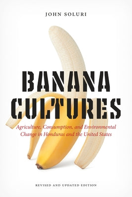 Banana Cultures: Agriculture, Consumption, and Environmental Change in Honduras and the United States by Soluri, John