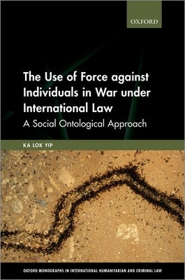 The Use of Force Against Individuals in War Under International Law: A Social-Ontological Approach by Yip, Ka Lok
