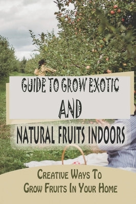 Guide To Grow Exotic And Natural Fruits Indoors: Creative Ways To Grow Fruits In Your Home: Fruit Tree Fertilization Guide by Salazak, Raymond
