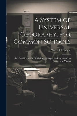 A System of Universal Geography, for Common Schools: In Which Europe Is Divided According to the Late Act of the Congress at Vienna by Dwight, Nathaniel