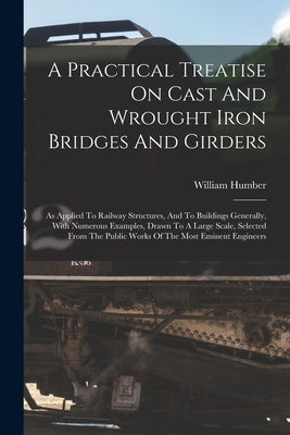 A Practical Treatise On Cast And Wrought Iron Bridges And Girders: As Applied To Railway Structures, And To Buildings Generally, With Numerous Example by Humber, William