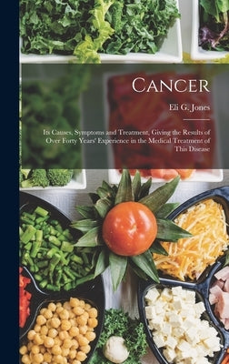 Cancer: Its Causes, Symptoms and Treatment, Giving the Results of Over Forty Years' Experience in the Medical Treatment of Thi by Jones, Eli G.