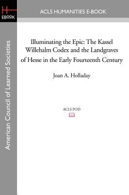Illuminating the Epic: The Kassel Willehalm Codex and the Landgraves of Hesse in the Early Fourteenth Century by Holladay, Joan a.