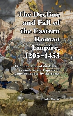 The Decline and Fall of the Eastern Roman Empire: From the Time of the Fourth Crusade to the Capture of Constantinople by Pears, Edwin
