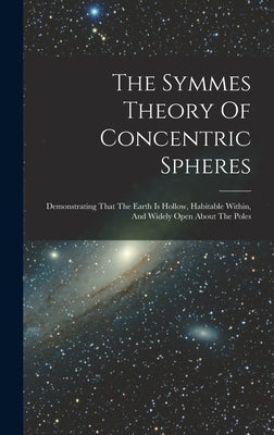 The Symmes Theory Of Concentric Spheres: Demonstrating That The Earth Is Hollow, Habitable Within, And Widely Open About The Poles by Anonymous