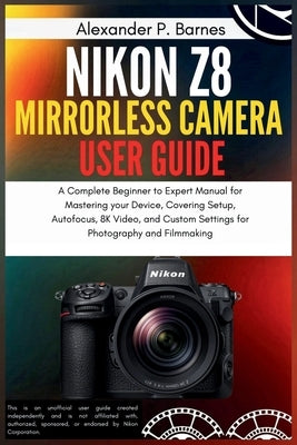 Nikon Z8 Mirrorless Camera User Guide: A Complete Beginner to Expert Manual for Mastering your Device, Covering Setup, Autofocus, 8K Video, and Custom by P. Barnes, Alexander