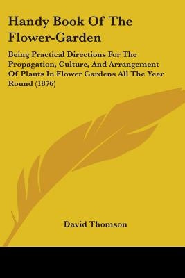 Handy Book Of The Flower-Garden: Being Practical Directions For The Propagation, Culture, And Arrangement Of Plants In Flower Gardens All The Year Rou by Thomson, David