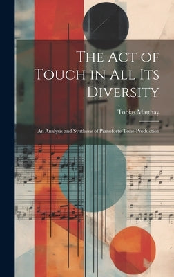 The Act of Touch in All Its Diversity: An Analysis and Synthesis of Pianoforte Tone-Production by Matthay, Tobias