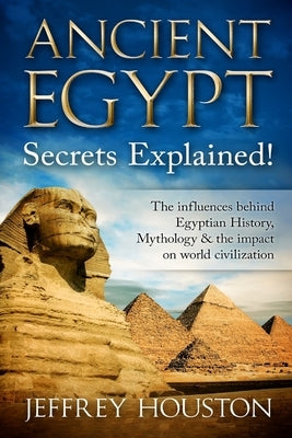 Ancient Egypt Secrets Explained!: The Influences Behind Egyptian History, Mythology & The Impact On World Civilization by Houston, Jeffrey