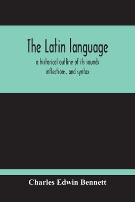 The Latin Language, A Historical Outline Of Its Sounds Inflections, And Syntax by Edwin Bennett, Charles