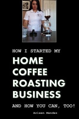How I Started My Home Coffee Roasting Business, and How You Can, Too! by Mendez, Arleen