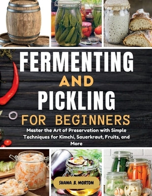 Fermenting and Pickling for Beginners: Master the Art of Preservation with Simple Techniques for Kimchi, Sauerkraut, Fruits, and More by Morton, Shana B.