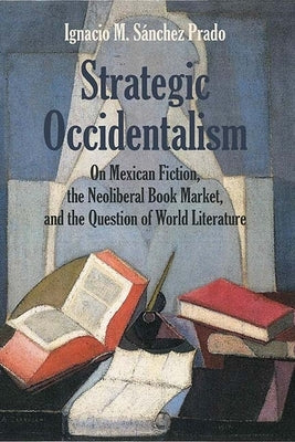 Strategic Occidentalism: On Mexican Fiction, the Neoliberal Book Market, and the Question of World Literature by Sanchez Prado, Ignacio M.